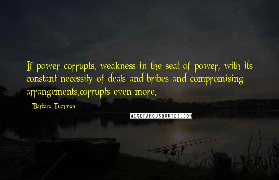 Barbara Tuchman Quotes: If power corrupts, weakness in the seat of power, with its constant necessity of deals and bribes and compromising arrangements,corrupts even more.