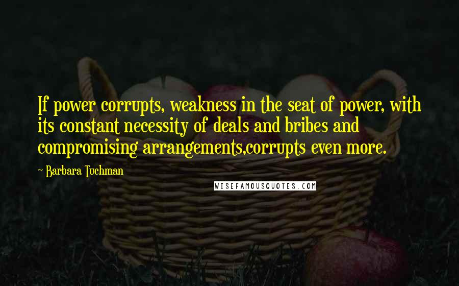 Barbara Tuchman Quotes: If power corrupts, weakness in the seat of power, with its constant necessity of deals and bribes and compromising arrangements,corrupts even more.