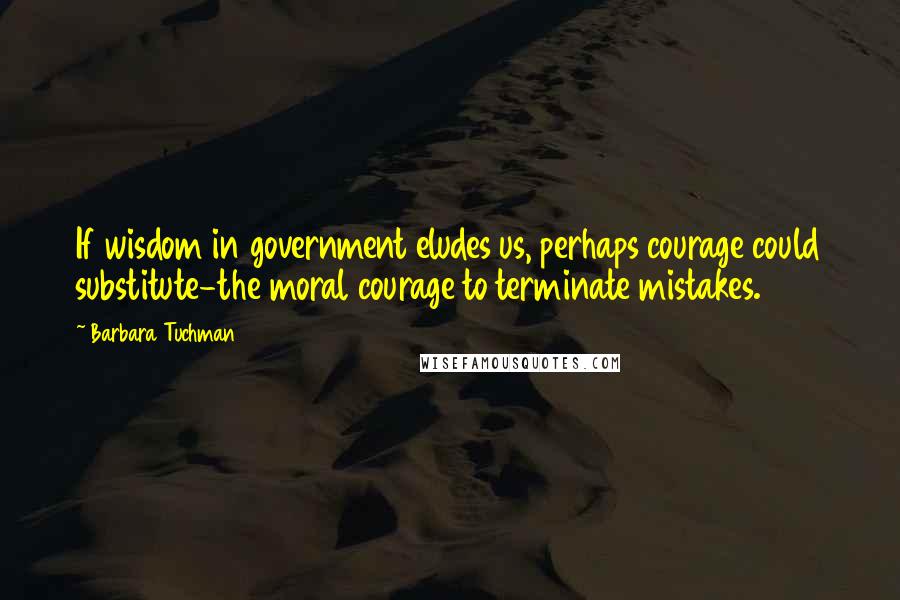 Barbara Tuchman Quotes: If wisdom in government eludes us, perhaps courage could substitute-the moral courage to terminate mistakes.