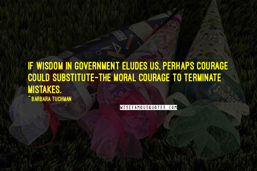 Barbara Tuchman Quotes: If wisdom in government eludes us, perhaps courage could substitute-the moral courage to terminate mistakes.