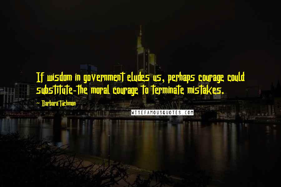 Barbara Tuchman Quotes: If wisdom in government eludes us, perhaps courage could substitute-the moral courage to terminate mistakes.