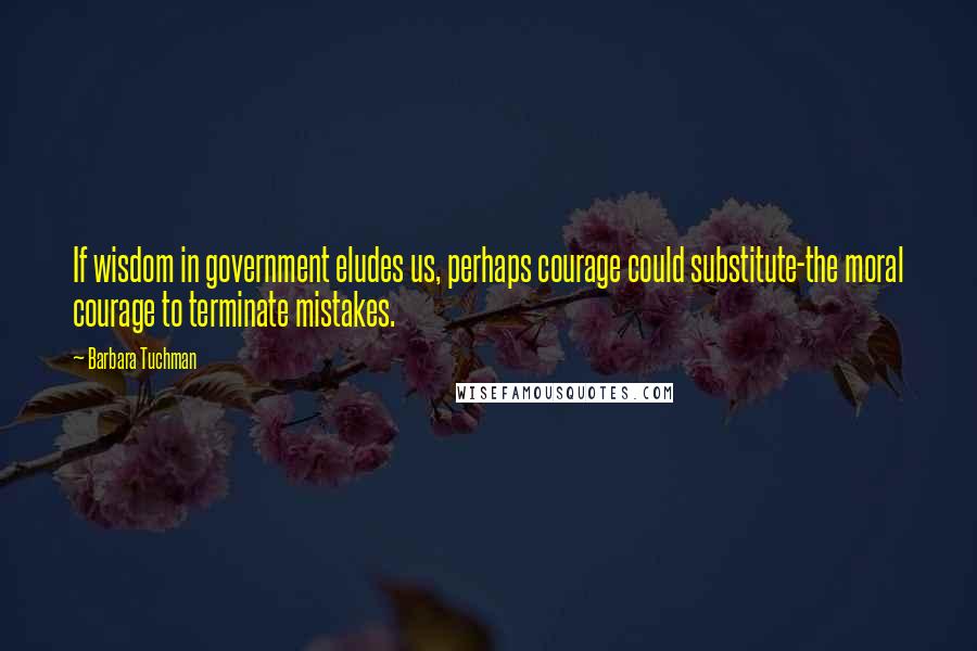 Barbara Tuchman Quotes: If wisdom in government eludes us, perhaps courage could substitute-the moral courage to terminate mistakes.