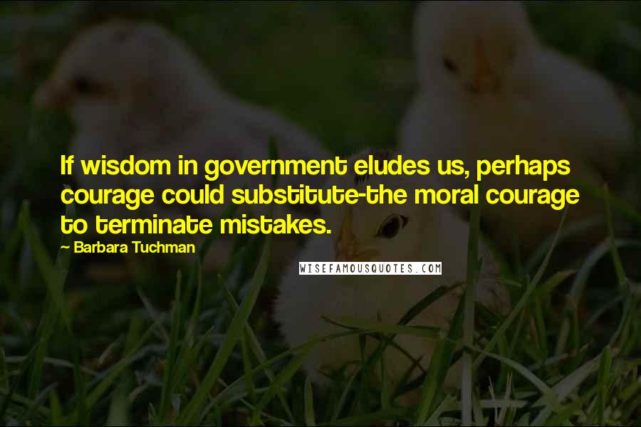 Barbara Tuchman Quotes: If wisdom in government eludes us, perhaps courage could substitute-the moral courage to terminate mistakes.
