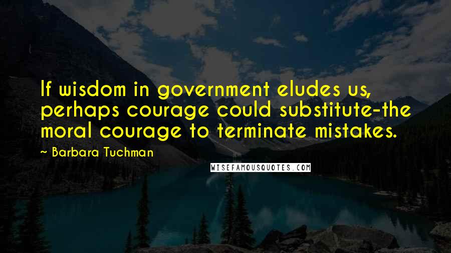 Barbara Tuchman Quotes: If wisdom in government eludes us, perhaps courage could substitute-the moral courage to terminate mistakes.