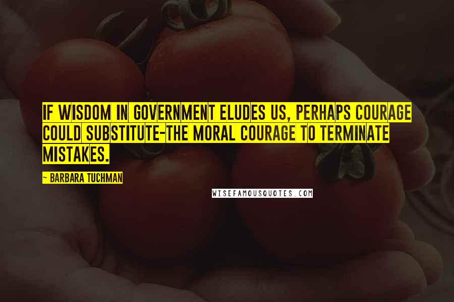 Barbara Tuchman Quotes: If wisdom in government eludes us, perhaps courage could substitute-the moral courage to terminate mistakes.