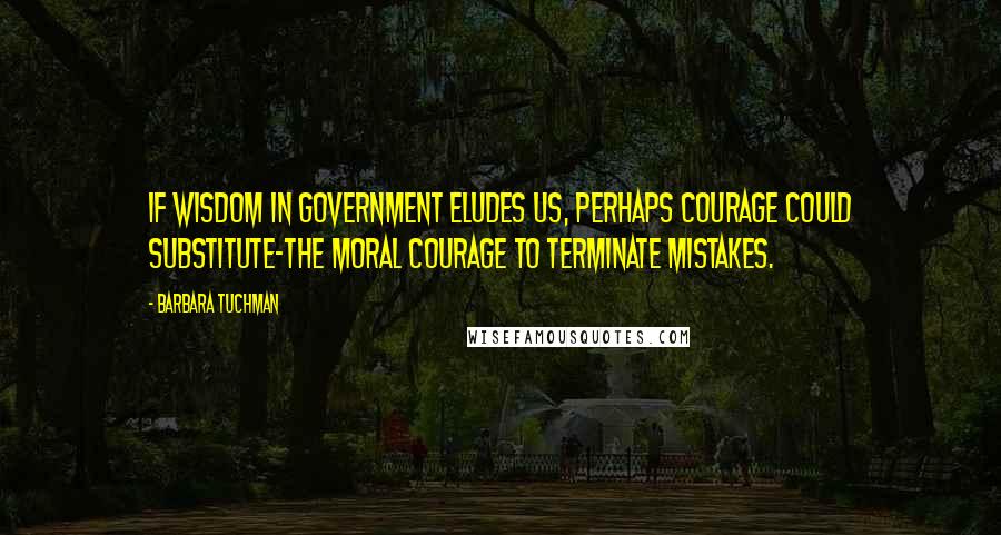 Barbara Tuchman Quotes: If wisdom in government eludes us, perhaps courage could substitute-the moral courage to terminate mistakes.