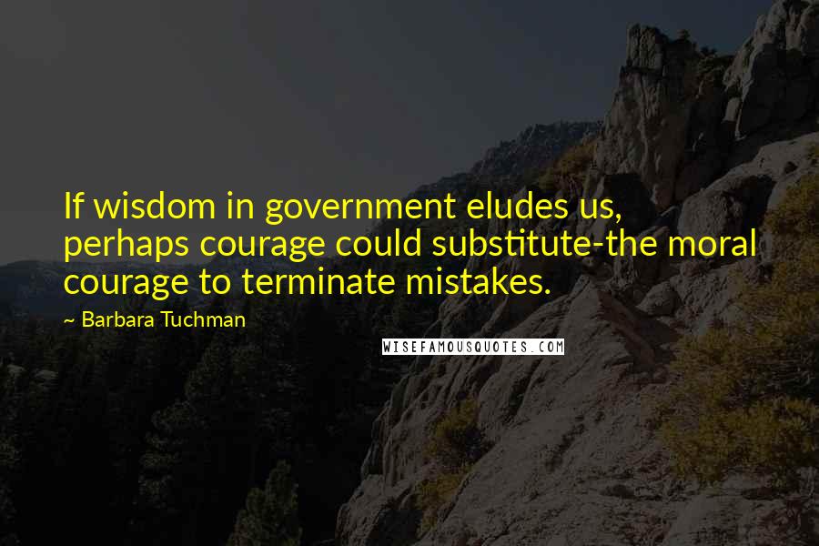 Barbara Tuchman Quotes: If wisdom in government eludes us, perhaps courage could substitute-the moral courage to terminate mistakes.