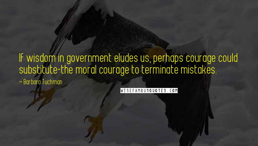 Barbara Tuchman Quotes: If wisdom in government eludes us, perhaps courage could substitute-the moral courage to terminate mistakes.