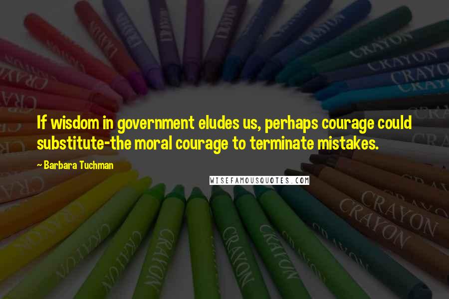 Barbara Tuchman Quotes: If wisdom in government eludes us, perhaps courage could substitute-the moral courage to terminate mistakes.