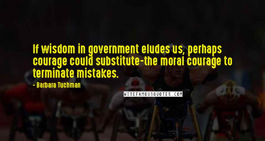 Barbara Tuchman Quotes: If wisdom in government eludes us, perhaps courage could substitute-the moral courage to terminate mistakes.