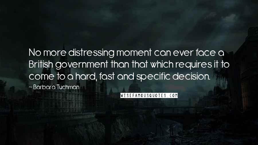 Barbara Tuchman Quotes: No more distressing moment can ever face a British government than that which requires it to come to a hard, fast and specific decision.