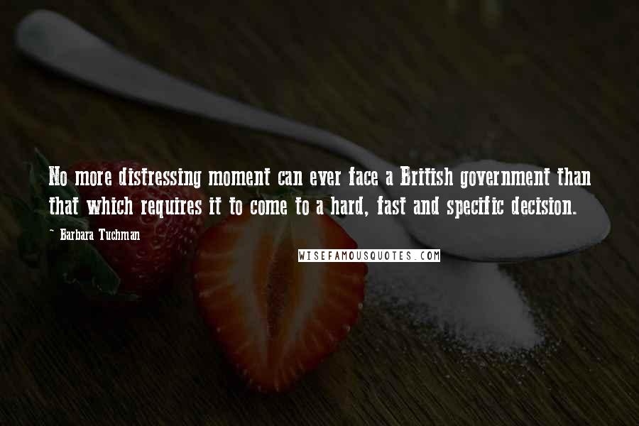 Barbara Tuchman Quotes: No more distressing moment can ever face a British government than that which requires it to come to a hard, fast and specific decision.