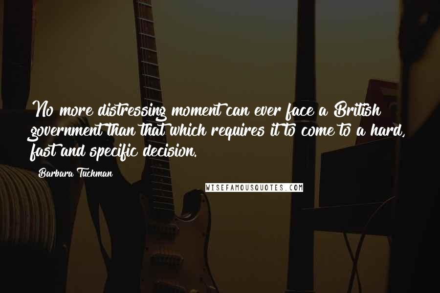 Barbara Tuchman Quotes: No more distressing moment can ever face a British government than that which requires it to come to a hard, fast and specific decision.