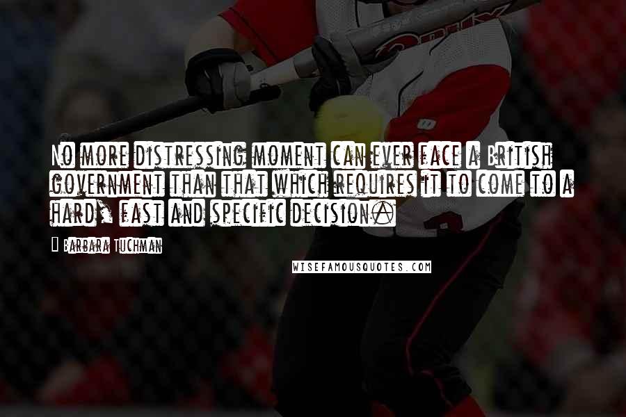 Barbara Tuchman Quotes: No more distressing moment can ever face a British government than that which requires it to come to a hard, fast and specific decision.