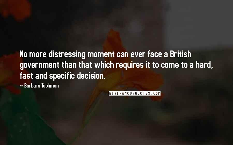 Barbara Tuchman Quotes: No more distressing moment can ever face a British government than that which requires it to come to a hard, fast and specific decision.