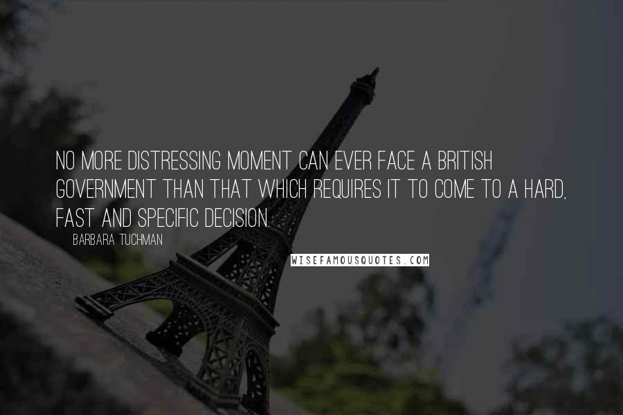 Barbara Tuchman Quotes: No more distressing moment can ever face a British government than that which requires it to come to a hard, fast and specific decision.