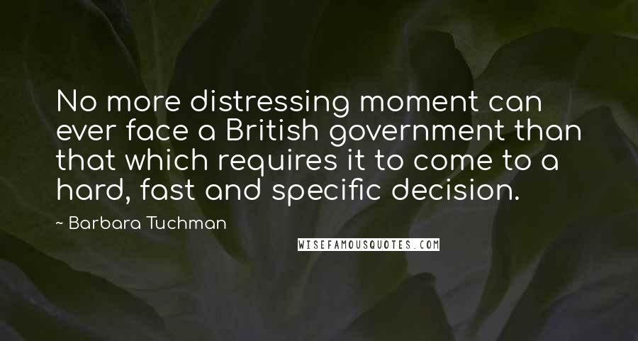 Barbara Tuchman Quotes: No more distressing moment can ever face a British government than that which requires it to come to a hard, fast and specific decision.