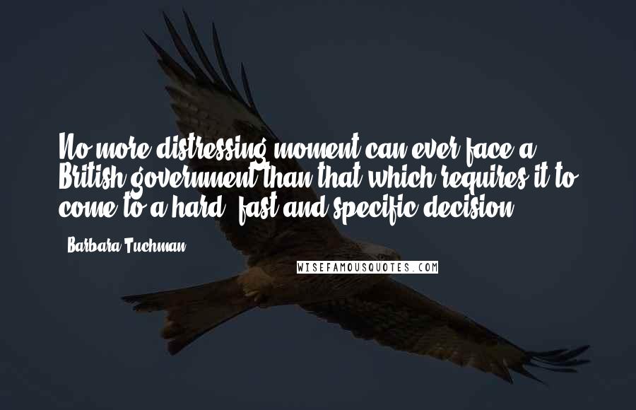 Barbara Tuchman Quotes: No more distressing moment can ever face a British government than that which requires it to come to a hard, fast and specific decision.
