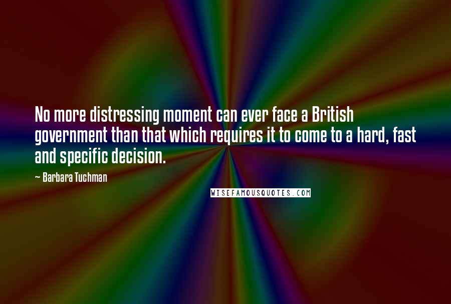 Barbara Tuchman Quotes: No more distressing moment can ever face a British government than that which requires it to come to a hard, fast and specific decision.