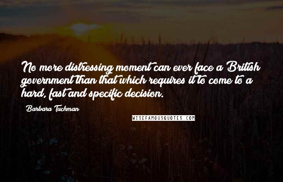 Barbara Tuchman Quotes: No more distressing moment can ever face a British government than that which requires it to come to a hard, fast and specific decision.