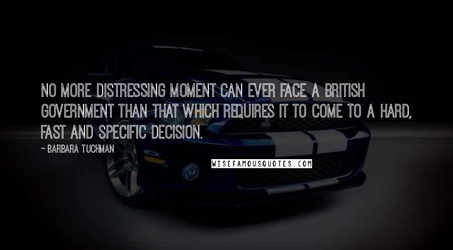 Barbara Tuchman Quotes: No more distressing moment can ever face a British government than that which requires it to come to a hard, fast and specific decision.