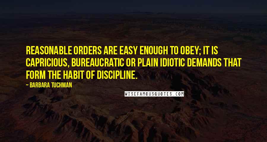 Barbara Tuchman Quotes: Reasonable orders are easy enough to obey; it is capricious, bureaucratic or plain idiotic demands that form the habit of discipline.