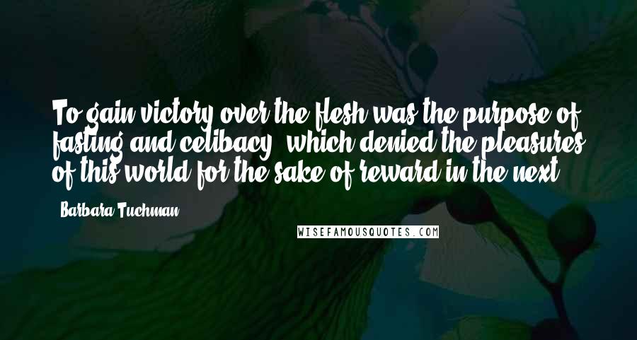 Barbara Tuchman Quotes: To gain victory over the flesh was the purpose of fasting and celibacy, which denied the pleasures of this world for the sake of reward in the next.