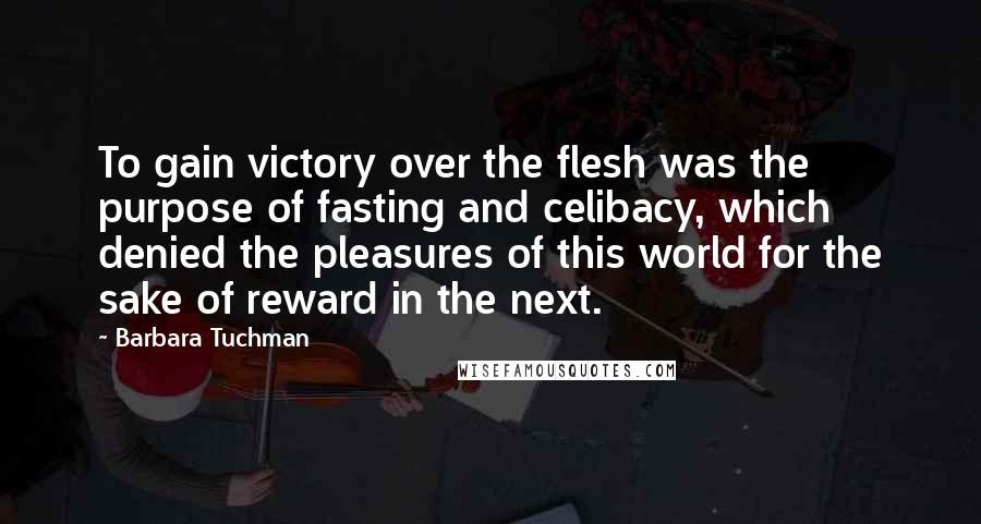 Barbara Tuchman Quotes: To gain victory over the flesh was the purpose of fasting and celibacy, which denied the pleasures of this world for the sake of reward in the next.