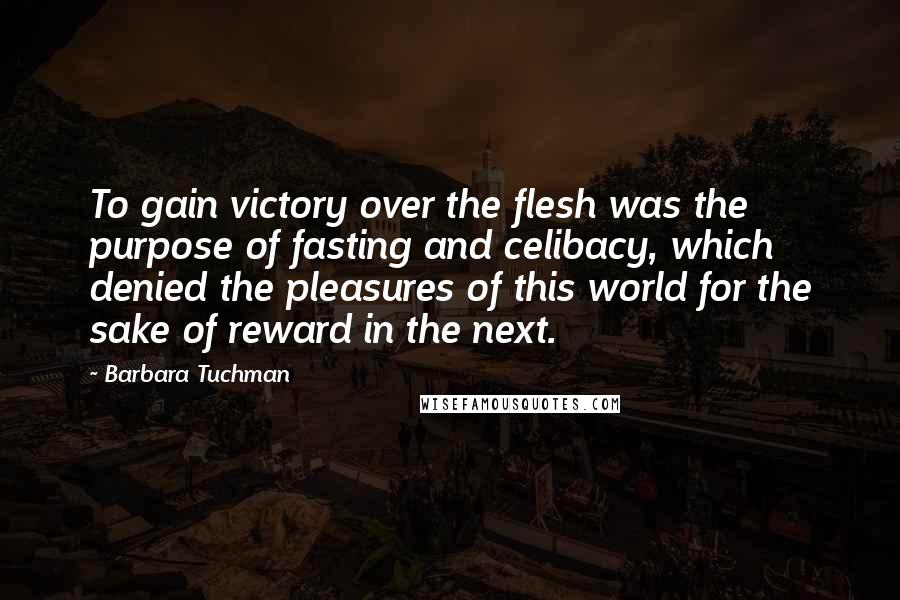 Barbara Tuchman Quotes: To gain victory over the flesh was the purpose of fasting and celibacy, which denied the pleasures of this world for the sake of reward in the next.