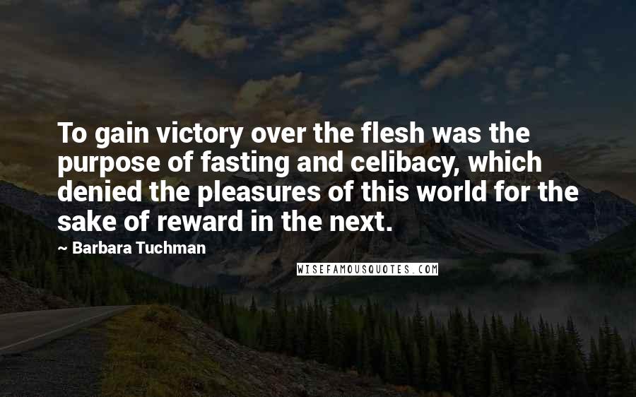 Barbara Tuchman Quotes: To gain victory over the flesh was the purpose of fasting and celibacy, which denied the pleasures of this world for the sake of reward in the next.