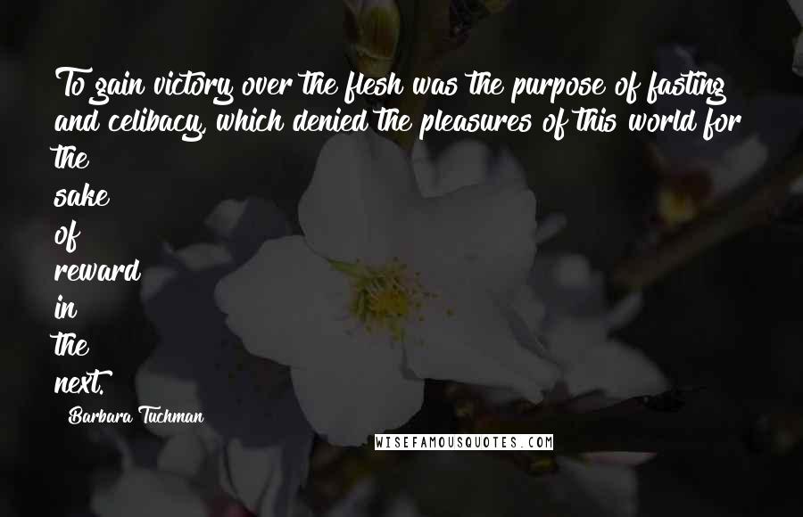Barbara Tuchman Quotes: To gain victory over the flesh was the purpose of fasting and celibacy, which denied the pleasures of this world for the sake of reward in the next.