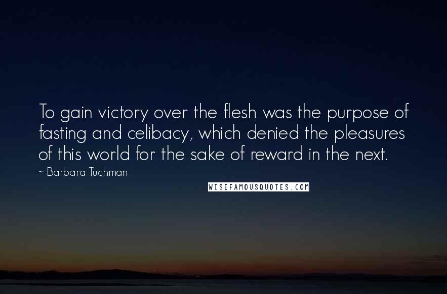 Barbara Tuchman Quotes: To gain victory over the flesh was the purpose of fasting and celibacy, which denied the pleasures of this world for the sake of reward in the next.