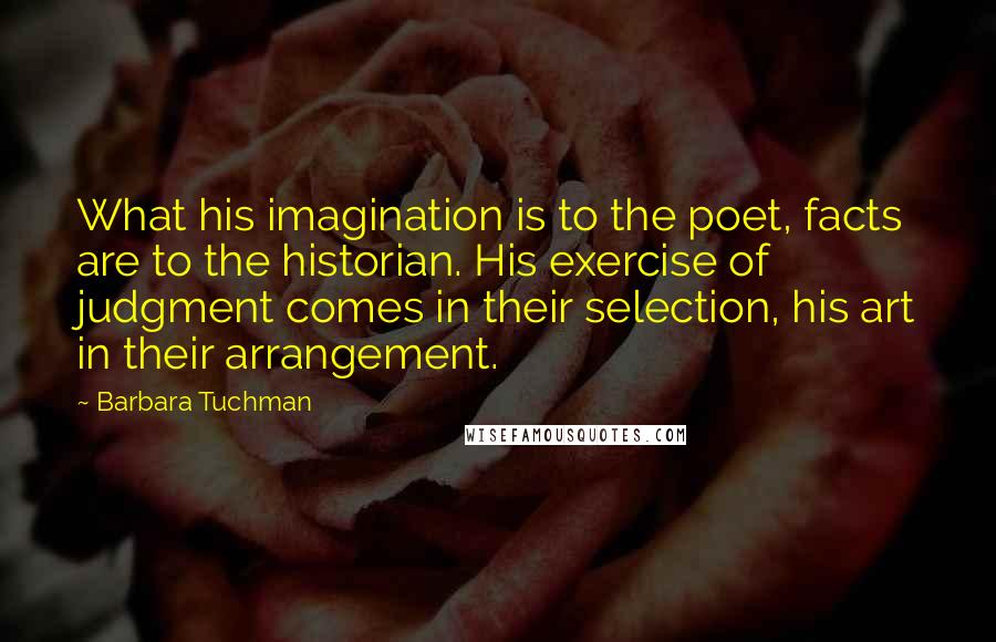 Barbara Tuchman Quotes: What his imagination is to the poet, facts are to the historian. His exercise of judgment comes in their selection, his art in their arrangement.