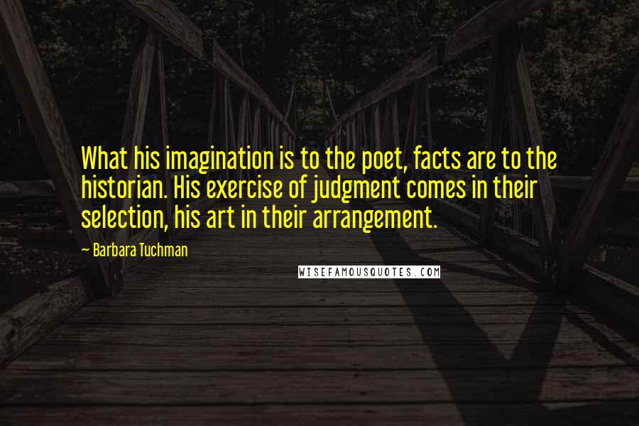 Barbara Tuchman Quotes: What his imagination is to the poet, facts are to the historian. His exercise of judgment comes in their selection, his art in their arrangement.