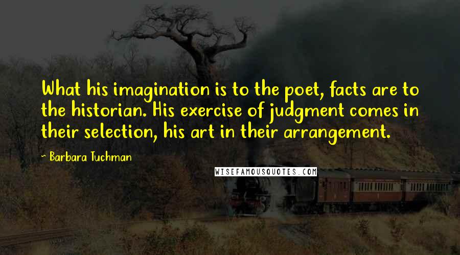 Barbara Tuchman Quotes: What his imagination is to the poet, facts are to the historian. His exercise of judgment comes in their selection, his art in their arrangement.