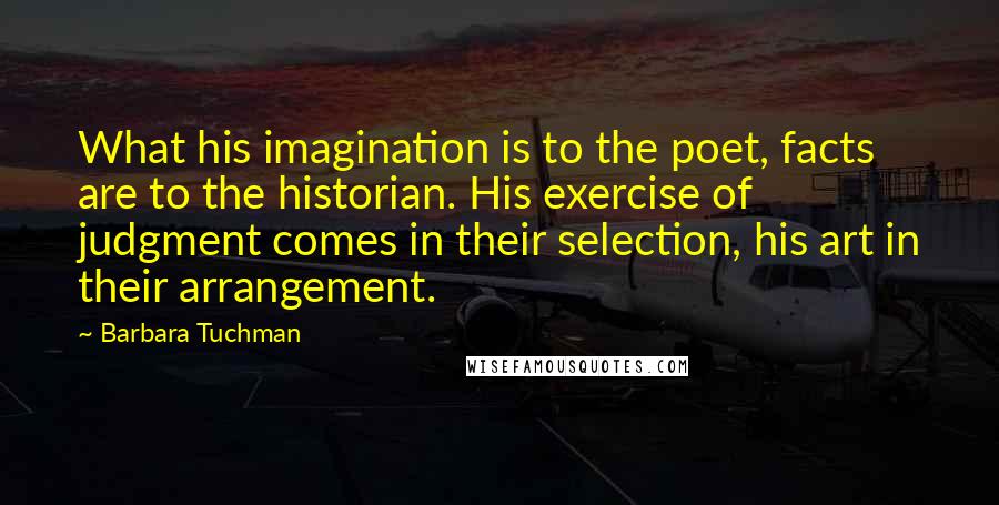 Barbara Tuchman Quotes: What his imagination is to the poet, facts are to the historian. His exercise of judgment comes in their selection, his art in their arrangement.