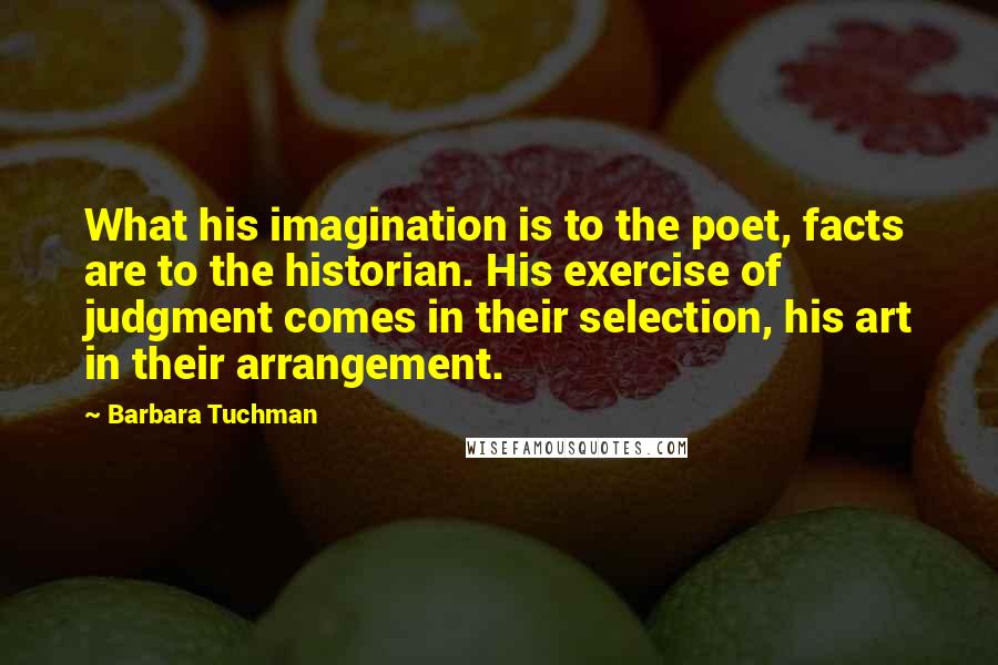 Barbara Tuchman Quotes: What his imagination is to the poet, facts are to the historian. His exercise of judgment comes in their selection, his art in their arrangement.