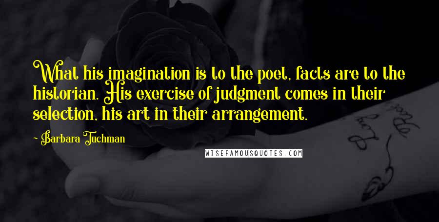 Barbara Tuchman Quotes: What his imagination is to the poet, facts are to the historian. His exercise of judgment comes in their selection, his art in their arrangement.