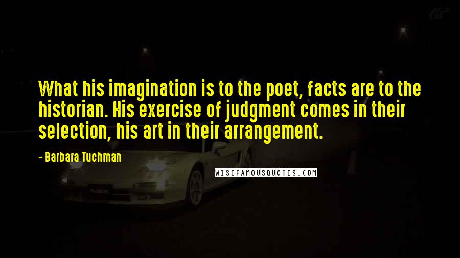 Barbara Tuchman Quotes: What his imagination is to the poet, facts are to the historian. His exercise of judgment comes in their selection, his art in their arrangement.