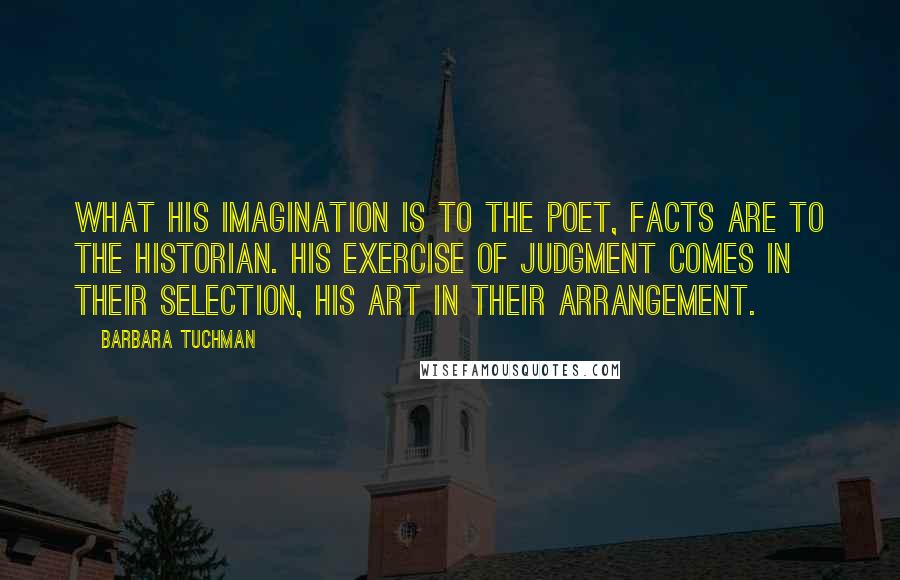 Barbara Tuchman Quotes: What his imagination is to the poet, facts are to the historian. His exercise of judgment comes in their selection, his art in their arrangement.