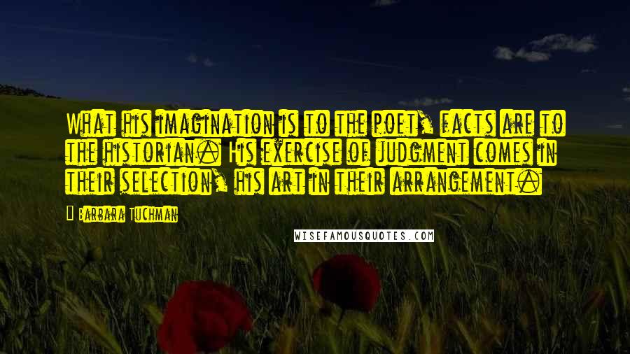 Barbara Tuchman Quotes: What his imagination is to the poet, facts are to the historian. His exercise of judgment comes in their selection, his art in their arrangement.