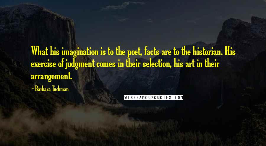 Barbara Tuchman Quotes: What his imagination is to the poet, facts are to the historian. His exercise of judgment comes in their selection, his art in their arrangement.