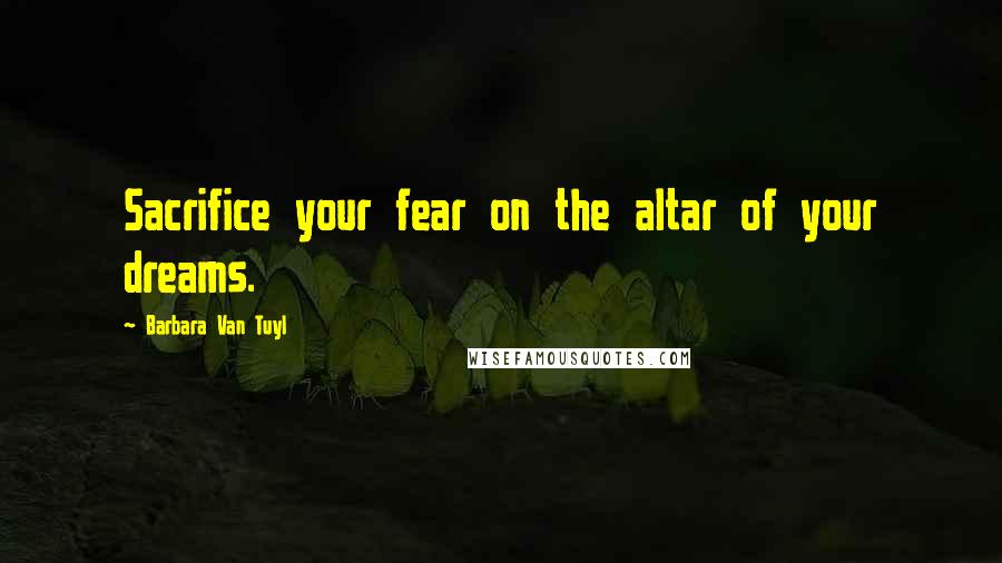 Barbara Van Tuyl Quotes: Sacrifice your fear on the altar of your dreams.