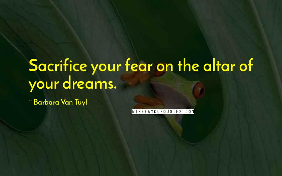 Barbara Van Tuyl Quotes: Sacrifice your fear on the altar of your dreams.