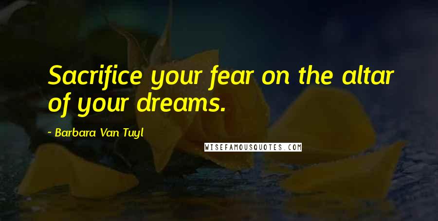 Barbara Van Tuyl Quotes: Sacrifice your fear on the altar of your dreams.