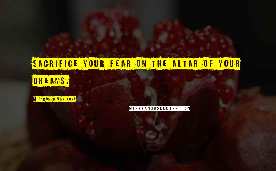 Barbara Van Tuyl Quotes: Sacrifice your fear on the altar of your dreams.