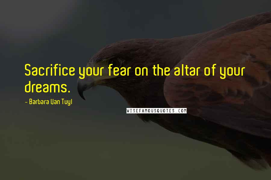 Barbara Van Tuyl Quotes: Sacrifice your fear on the altar of your dreams.