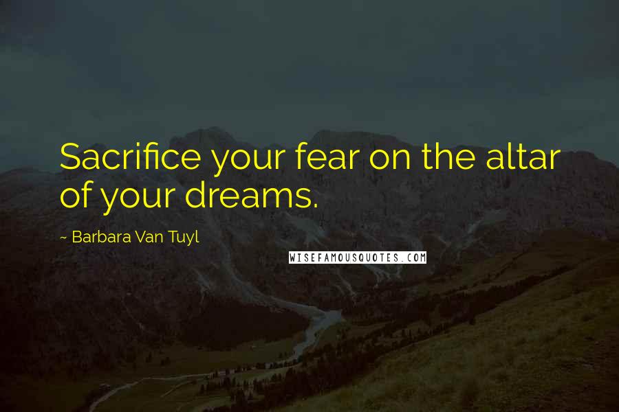 Barbara Van Tuyl Quotes: Sacrifice your fear on the altar of your dreams.