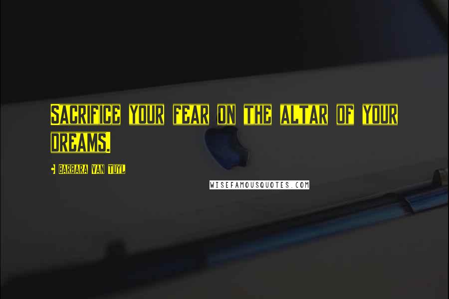 Barbara Van Tuyl Quotes: Sacrifice your fear on the altar of your dreams.