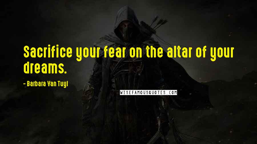 Barbara Van Tuyl Quotes: Sacrifice your fear on the altar of your dreams.